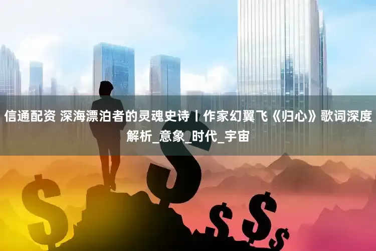 信通配资 深海漂泊者的灵魂史诗丨作家幻翼飞《归心》歌词深度解析_意象_时代_宇宙