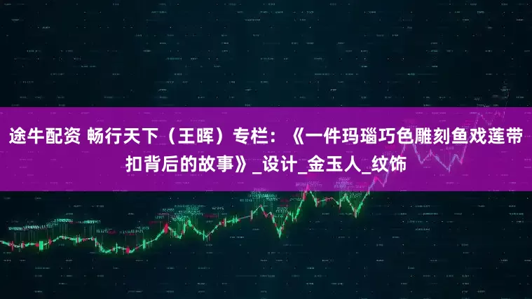途牛配资 畅行天下（王晖）专栏：《一件玛瑙巧色雕刻鱼戏莲带扣背后的故事》_设计_金玉人_纹饰