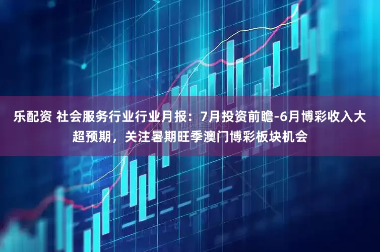 乐配资 社会服务行业行业月报：7月投资前瞻-6月博彩收入大超预期，关注暑期旺季澳门博彩板块机会