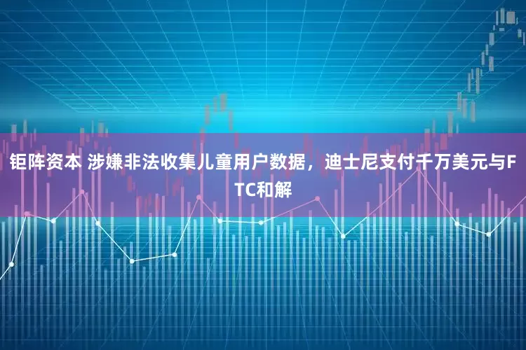 钜阵资本 涉嫌非法收集儿童用户数据，迪士尼支付千万美元与FTC和解