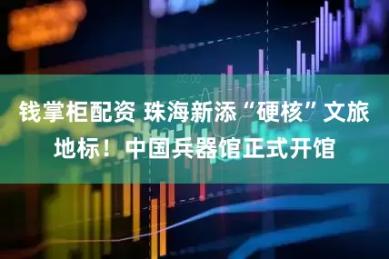 钱掌柜配资 珠海新添“硬核”文旅地标！中国兵器馆正式开馆