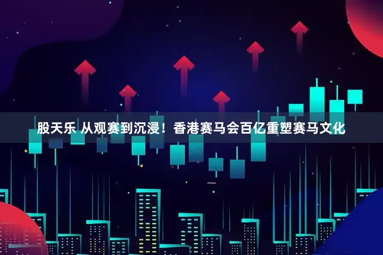 股天乐 从观赛到沉浸！香港赛马会百亿重塑赛马文化