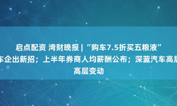 启点配资 湾财晚报 | “购车7.5折买五粮液”？一车企出新招；上半年券商人均薪酬公布；深蓝汽车高层变动