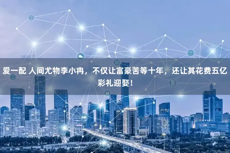 爱一配 人间尤物李小冉，不仅让富豪苦等十年，还让其花费五亿彩礼迎娶！