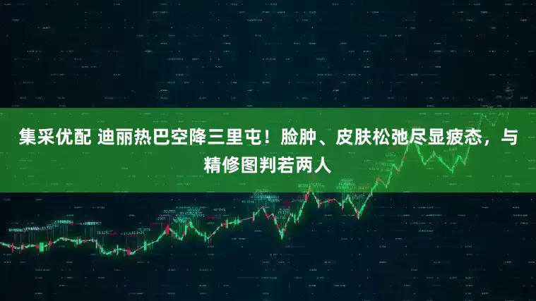 集采优配 迪丽热巴空降三里屯！脸肿、皮肤松弛尽显疲态，与精修图判若两人