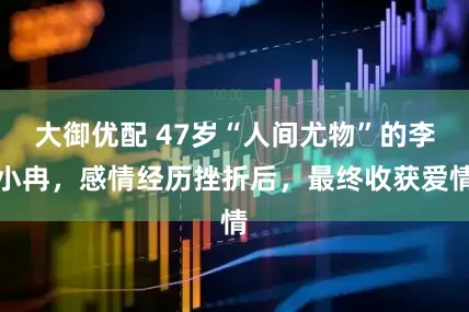 大御优配 47岁“人间尤物”的李小冉，感情经历挫折后，最终收获爱情