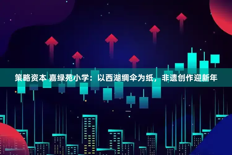 策略资本 嘉绿苑小学：以西湖绸伞为纸，非遗创作迎新年